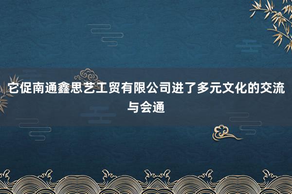 它促南通鑫思艺工贸有限公司进了多元文化的交流与会通