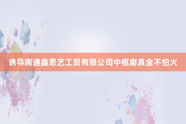 诱导南通鑫思艺工贸有限公司中枢磨真金不怕火